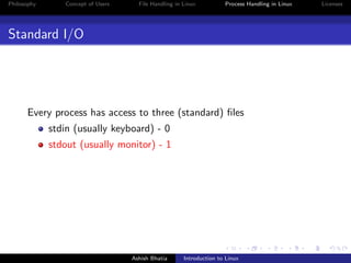 Philosophy Concept of Users File Handling in Linux Process Handling in Linux Licenses
Standard I/O
Every process has access to three (standard) ﬁles
stdin (usually keyboard) - 0
stdout (usually monitor) - 1
Ashish Bhatia Introduction to Linux
 