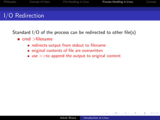 Philosophy Concept of Users File Handling in Linux Process Handling in Linux Licenses
I/O Redirection
Standard I/O of the process can be redirected to other ﬁle(s)
cmd >ﬁlename
redirects output from stdout to ﬁlename
original contents of ﬁle are overwritten
use >>to append the output to original content
Ashish Bhatia Introduction to Linux
 
