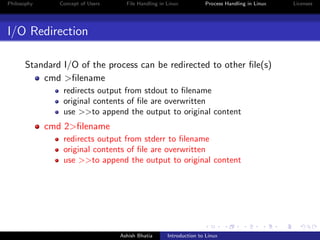 Philosophy Concept of Users File Handling in Linux Process Handling in Linux Licenses
I/O Redirection
Standard I/O of the process can be redirected to other ﬁle(s)
cmd >ﬁlename
redirects output from stdout to ﬁlename
original contents of ﬁle are overwritten
use >>to append the output to original content
cmd 2>ﬁlename
redirects output from stderr to ﬁlename
original contents of ﬁle are overwritten
use >>to append the output to original content
Ashish Bhatia Introduction to Linux
 