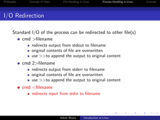 Philosophy Concept of Users File Handling in Linux Process Handling in Linux Licenses
I/O Redirection
Standard I/O of the process can be redirected to other ﬁle(s)
cmd >ﬁlename
redirects output from stdout to ﬁlename
original contents of ﬁle are overwritten
use >>to append the output to original content
cmd 2>ﬁlename
redirects output from stderr to ﬁlename
original contents of ﬁle are overwritten
use >>to append the output to original content
cmd <ﬁlename
redirects input from stdin to ﬁlename
Ashish Bhatia Introduction to Linux
 