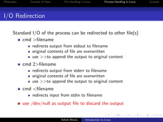 Philosophy Concept of Users File Handling in Linux Process Handling in Linux Licenses
I/O Redirection
Standard I/O of the process can be redirected to other ﬁle(s)
cmd >ﬁlename
redirects output from stdout to ﬁlename
original contents of ﬁle are overwritten
use >>to append the output to original content
cmd 2>ﬁlename
redirects output from stderr to ﬁlename
original contents of ﬁle are overwritten
use >>to append the output to original content
cmd <ﬁlename
redirects input from stdin to ﬁlename
use /dev/null as output ﬁle to discard the output
Ashish Bhatia Introduction to Linux
 