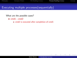 Philosophy Concept of Users File Handling in Linux Process Handling in Linux Licenses
Executing multiple processes(sequentially)
What are the possible cases?
cmd1 ; cmd2
cmd2 is executed after completion of cmd1
Ashish Bhatia Introduction to Linux
 