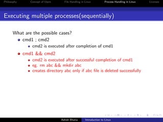 Philosophy Concept of Users File Handling in Linux Process Handling in Linux Licenses
Executing multiple processes(sequentially)
What are the possible cases?
cmd1 ; cmd2
cmd2 is executed after completion of cmd1
cmd1 && cmd2
cmd2 is executed after successful completion of cmd1
eg. rm abc && mkdir abc
creates directory abc only if abc ﬁle is deleted successfully
Ashish Bhatia Introduction to Linux
 