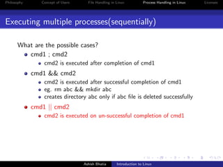 Philosophy Concept of Users File Handling in Linux Process Handling in Linux Licenses
Executing multiple processes(sequentially)
What are the possible cases?
cmd1 ; cmd2
cmd2 is executed after completion of cmd1
cmd1 && cmd2
cmd2 is executed after successful completion of cmd1
eg. rm abc && mkdir abc
creates directory abc only if abc ﬁle is deleted successfully
cmd1 || cmd2
cmd2 is executed on un-successful completion of cmd1
Ashish Bhatia Introduction to Linux
 