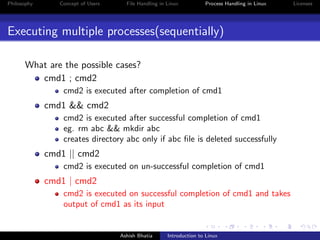 Philosophy Concept of Users File Handling in Linux Process Handling in Linux Licenses
Executing multiple processes(sequentially)
What are the possible cases?
cmd1 ; cmd2
cmd2 is executed after completion of cmd1
cmd1 && cmd2
cmd2 is executed after successful completion of cmd1
eg. rm abc && mkdir abc
creates directory abc only if abc ﬁle is deleted successfully
cmd1 || cmd2
cmd2 is executed on un-successful completion of cmd1
cmd1 | cmd2
cmd2 is executed on successful completion of cmd1 and takes
output of cmd1 as its input
Ashish Bhatia Introduction to Linux
 