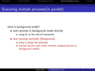 Philosophy Concept of Users File Handling in Linux Process Handling in Linux Licenses
Executing multiple processes(in parallel)
what is background mode?
start process in background mode directly
using & at the end of command
start process normally (foreground)
press ˆz (stops the process)
execute bg (to start most recently stopped process in
background mode)
Ashish Bhatia Introduction to Linux
 