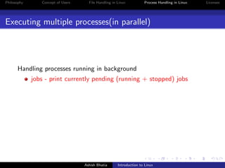 Philosophy Concept of Users File Handling in Linux Process Handling in Linux Licenses
Executing multiple processes(in parallel)
Handling processes running in background
jobs - print currently pending (running + stopped) jobs
Ashish Bhatia Introduction to Linux
 