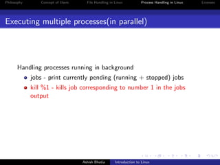 Philosophy Concept of Users File Handling in Linux Process Handling in Linux Licenses
Executing multiple processes(in parallel)
Handling processes running in background
jobs - print currently pending (running + stopped) jobs
kill %1 - kills job corresponding to number 1 in the jobs
output
Ashish Bhatia Introduction to Linux
 