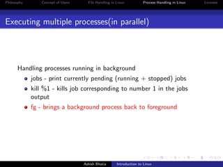 Philosophy Concept of Users File Handling in Linux Process Handling in Linux Licenses
Executing multiple processes(in parallel)
Handling processes running in background
jobs - print currently pending (running + stopped) jobs
kill %1 - kills job corresponding to number 1 in the jobs
output
fg - brings a background process back to foreground
Ashish Bhatia Introduction to Linux
 