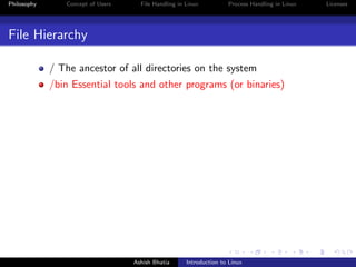 Philosophy Concept of Users File Handling in Linux Process Handling in Linux Licenses
File Hierarchy
/ The ancestor of all directories on the system
/bin Essential tools and other programs (or binaries)
Ashish Bhatia Introduction to Linux
 