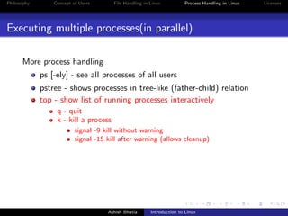 Philosophy Concept of Users File Handling in Linux Process Handling in Linux Licenses
Executing multiple processes(in parallel)
More process handling
ps [-ely] - see all processes of all users
pstree - shows processes in tree-like (father-child) relation
top - show list of running processes interactively
q - quit
k - kill a process
signal -9 kill without warning
signal -15 kill after warning (allows cleanup)
Ashish Bhatia Introduction to Linux
 