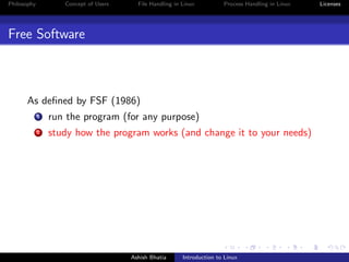 Philosophy Concept of Users File Handling in Linux Process Handling in Linux Licenses
Free Software
As deﬁned by FSF (1986)
1 run the program (for any purpose)
2 study how the program works (and change it to your needs)
Ashish Bhatia Introduction to Linux
 