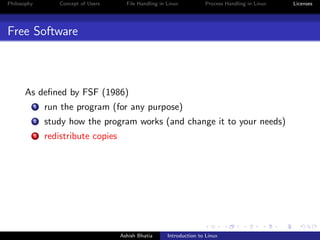 Philosophy Concept of Users File Handling in Linux Process Handling in Linux Licenses
Free Software
As deﬁned by FSF (1986)
1 run the program (for any purpose)
2 study how the program works (and change it to your needs)
3 redistribute copies
Ashish Bhatia Introduction to Linux
 