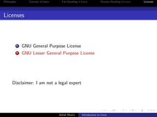Philosophy Concept of Users File Handling in Linux Process Handling in Linux Licenses
Licenses
1 GNU General Purpose License
2 GNU Lesser General Purpose License
Disclaimer: I am not a legal expert
Ashish Bhatia Introduction to Linux
 