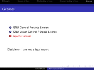 Philosophy Concept of Users File Handling in Linux Process Handling in Linux Licenses
Licenses
1 GNU General Purpose License
2 GNU Lesser General Purpose License
3 Apache License
Disclaimer: I am not a legal expert
Ashish Bhatia Introduction to Linux
 