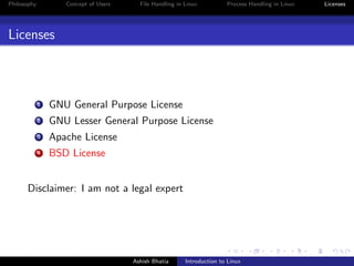 Philosophy Concept of Users File Handling in Linux Process Handling in Linux Licenses
Licenses
1 GNU General Purpose License
2 GNU Lesser General Purpose License
3 Apache License
4 BSD License
Disclaimer: I am not a legal expert
Ashish Bhatia Introduction to Linux
 