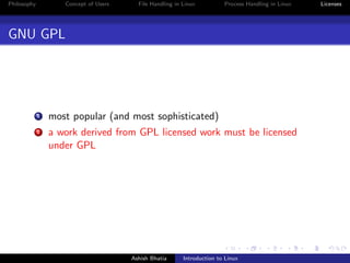 Philosophy Concept of Users File Handling in Linux Process Handling in Linux Licenses
GNU GPL
1 most popular (and most sophisticated)
2 a work derived from GPL licensed work must be licensed
under GPL
Ashish Bhatia Introduction to Linux
 