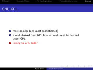 Philosophy Concept of Users File Handling in Linux Process Handling in Linux Licenses
GNU GPL
1 most popular (and most sophisticated)
2 a work derived from GPL licensed work must be licensed
under GPL
3 linking to GPL code?
Ashish Bhatia Introduction to Linux
 