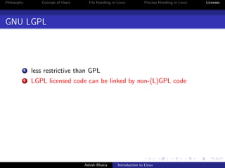 Philosophy Concept of Users File Handling in Linux Process Handling in Linux Licenses
GNU LGPL
1 less restrictive than GPL
2 LGPL licensed code can be linked by non-(L)GPL code
Ashish Bhatia Introduction to Linux
 