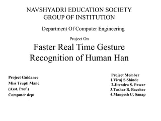 Project On
Faster Real Time Gesture
Recognition of Human Han
Project Guidance
Miss Trupti Mane
(Asst. Prof.)
Computer dept
Project Member
1.Viraj S.Shinde
2.Jitendra S. Pawar
3.Tushar B. Bacchav
4.Mangesh U. Sanap
NAVSHYADRI EDUCATION SOCIETY
GROUP OF INSTITUTION
Department Of Computer Engineering
 