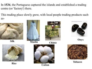 In 1534, the Portuguese captured the islands and established a trading
centre (or 'factory') there.
This trading place slowly grew, with local people trading products such
as-
Silk Muslin Chintz
Onyx
Rice
Cotton
Tobacco
 