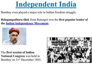 Independent India
Bombay even played a major role in Indian freedom struggle.
Balagangadhara tilak from Ratnagiri was the first popular leader of
the Indian Independence Movement.
The first session of Indian
National Congress was held in
Bombay on 31st December 1885.
 