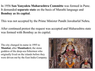 In 1956 San Yanyukta Maharashtra Committe was formed in Pune.
It demanded separate state on the basis of Marathi language and
Bombay as its capital.
This was not accepted by the Prime Minister Pandit Jawaharlal Nehru.
After continued protest the request was accepted and Maharashtra state
was formed with Bombay as its capital.
The city changed its name in 1995 to
Mumbai, after Mumbadevi, the stone
goddess of the deep-sea fishermen who
originally lived on the islands before they
were driven out by the East India Company.
 