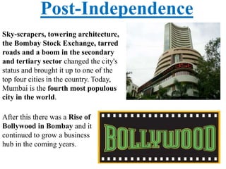 Post-Independence
Sky-scrapers, towering architecture,
the Bombay Stock Exchange, tarred
roads and a boom in the secondary
and tertiary sector changed the city's
status and brought it up to one of the
top four cities in the country. Today,
Mumbai is the fourth most populous
city in the world.
After this there was a Rise of
Bollywood in Bombay and it
continued to grow a business
hub in the coming years.
 