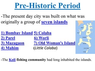 Pre-Historic Period
-The present day city was built on what was
originally a group of seven islands
1) Bombay Island 5) Colaba
2) Parel 6) Worli
3) Mazagaon 7) Old Woman's Island
4) Mahim (Little Colaba)
-The Koli fishing community had long inhabited the islands.
 
