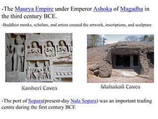 -The Maurya Empire under Emperor Ashoka of Magadha in
the third century BCE.
-The port of Sopara(present-day Nala Sopara) was an important trading
centre during the first century BCE
-Buddhist monks, scholars, and artists created the artwork, inscriptions, and sculpture
 