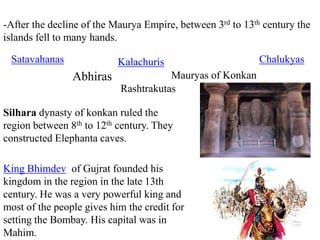 -After the decline of the Maurya Empire, between 3rd to 13th century the
islands fell to many hands.
Satavahanas
Abhiras
Kalachuris
Mauryas of Konkan
Chalukyas
Rashtrakutas
Silhara dynasty of konkan ruled the
region between 8th to 12th century. They
constructed Elephanta caves.
King Bhimdev of Gujrat founded his
kingdom in the region in the late 13th
century. He was a very powerful king and
most of the people gives him the credit for
setting the Bombay. His capital was in
Mahim.
 