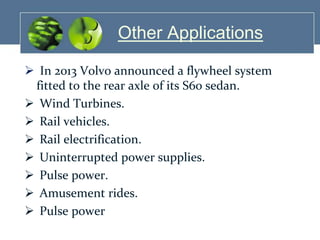 Other Applications
 In 2013 Volvo announced a flywheel system
fitted to the rear axle of its S60 sedan.
 Wind Turbines.
 Rail vehicles.
 Rail electrification.
 Uninterrupted power supplies.
 Pulse power.
 Amusement rides.
 Pulse power

 