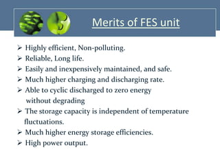 Merits of FES unit






Highly efficient, Non-polluting.
Reliable, Long life.
Easily and inexpensively maintained, and safe.
Much higher charging and discharging rate.
Able to cyclic discharged to zero energy
without degrading
 The storage capacity is independent of temperature
fluctuations.
 Much higher energy storage efficiencies.
 High power output.

 