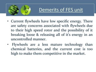 Demerits of FES unit
• Current flywheels have low specific energy. There
are safety concerns associated with flywheels due
to their high speed rotor and the possibility of it
breaking loose & releasing all of it's energy in an
uncontrolled manner.
• Flywheels are a less mature technology than
chemical batteries, and the current cost is too
high to make them competitive in the market.

 