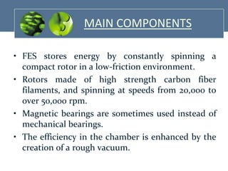 MAIN COMPONENTS
• FES stores energy by constantly spinning a
compact rotor in a low-friction environment.
• Rotors made of high strength carbon fiber
filaments, and spinning at speeds from 20,000 to
over 50,000 rpm.
• Magnetic bearings are sometimes used instead of
mechanical bearings.
• The efficiency in the chamber is enhanced by the
creation of a rough vacuum.

 