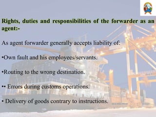 Rights, duties and responsibilities of the forwarder as an
agent:-
As agent forwarder generally accepts liability of:
•Own fault and his employees/servants.
•Routing to the wrong destination.
•• Errors during customs operations.
• Delivery of goods contrary to instructions.
 