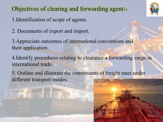 Objectives of clearing and forwarding agent:-
1.Identification of scope of agents.
2. Documents of export and import.
3.Appreciate outcomes of international conventions and
their application.
4.Identify procedures relating to clearance a forwarding cargo in
international trade.
5. Outline and illustrate the constituents of freight rates under
different transport modes.
 