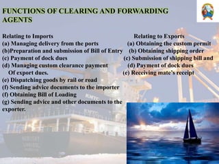 FUNCTIONS OF CLEARING AND FORWARDING
AGENTS
Relating to Imports Relating to Exports
(a) Managing delivery from the ports (a) Obtaining the custom permit
(b)Preparation and submission of Bill of Entry (b) Obtaining shipping order
(c) Payment of dock dues (c) Submission of shipping bill and
(d) Managing custom clearance payment (d) Payment of dock dues
Of export dues. (e) Receiving mate’s receipt
(e) Dispatching goods by rail or road
(f) Sending advice documents to the importer
(f) Obtaining Bill of Loading
(g) Sending advice and other documents to the
exporter.
 