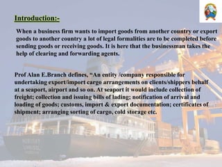 Introduction:-
When a business firm wants to import goods from another country or export
goods to another country a lot of legal formalities are to be completed before
sending goods or receiving goods. It is here that the businessman takes the
help of clearing and forwarding agents.
Prof Alan E.Branch defines, “An entity /company responsible for
undertaking export/import cargo arrangements on clients/shippers behalf
at a seaport, airport and so on. At seaport it would include collection of
freight; collection and issuing bills of lading; notification of arrival and
loading of goods; customs, import & export documentation; certificates of
shipment; arranging sorting of cargo, cold storage etc.
 
