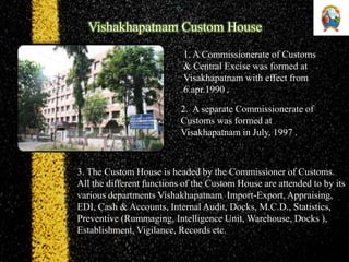 1. A Commissionerate of Customs
& Central Excise was formed at
Visakhapatnam with effect from
6.apr.1990 .
2. A separate Commissionerate of
Customs was formed at
Visakhapatnam in July, 1997 .
3. The Custom House is headed by the Commissioner of Customs.
All the different functions of the Custom House are attended to by its
various departments Vishakhapatnam Import-Export, Appraising,
EDI, Cash & Accounts, Internal Audit, Docks, M.C.D., Statistics,
Preventive (Rummaging, Intelligence Unit, Warehouse, Docks ),
Establishment, Vigilance, Records etc.
Vishakhapatnam Custom House
 
