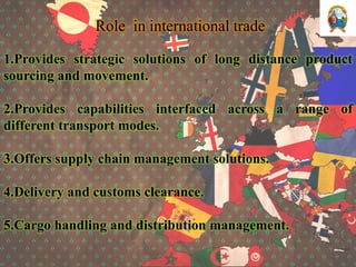 Role in international trade
1.Provides strategic solutions of long distance product
sourcing and movement.
2.Provides capabilities interfaced across a range of
different transport modes.
3.Offers supply chain management solutions.
4.Delivery and customs clearance.
5.Cargo handling and distribution management.
 