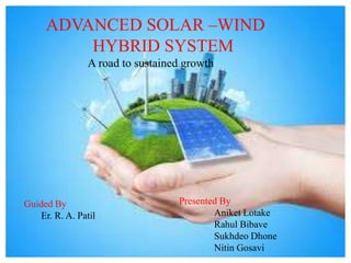 ADVANCED SOLAR –WIND
HYBRID SYSTEM
A road to sustained growth
Guided By
Er. R. A. Patil
Presented By
Aniket Lotake
Rahul Bibave
Sukhdeo Dhone
Nitin Gosavi
 