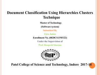 Document Classification Using Hierarchies Clusters
Technique
Master of Technology
(Software system)
Submitted By
Ekta Jadon
Enrollment No. (0828CS13MT22)
Under the Supervision of
Prof. Roopesh Sharma
Patel College of Science and Technology, Indore 2017-18
 