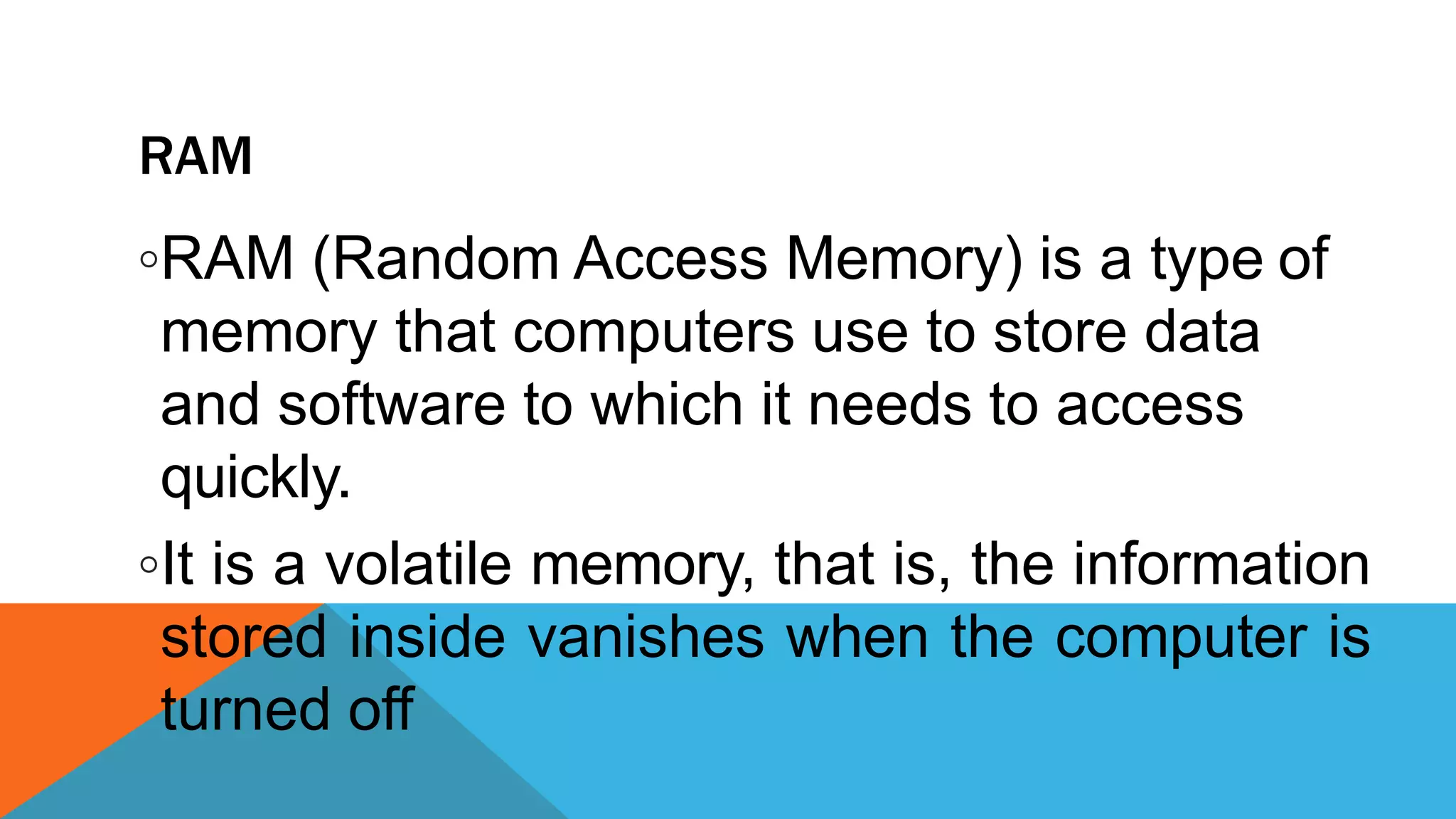 RAM
◦RAM (Random Access Memory) is a type of
memory that computers use to store data
and software to which it needs to access
quickly.
◦It is a volatile memory, that is, the information
stored inside vanishes when the computer is
turned off
 