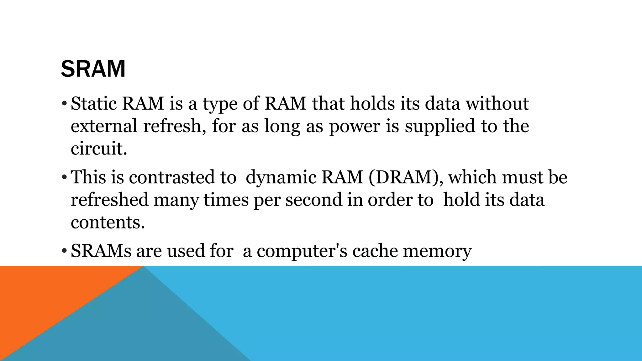 SRAM
• Static RAM is a type of RAM that holds its data without
external refresh, for as long as power is supplied to the
circuit.
• This is contrasted to dynamic RAM (DRAM), which must be
refreshed many times per second in order to hold its data
contents.
• SRAMs are used for a computer's cache memory
 