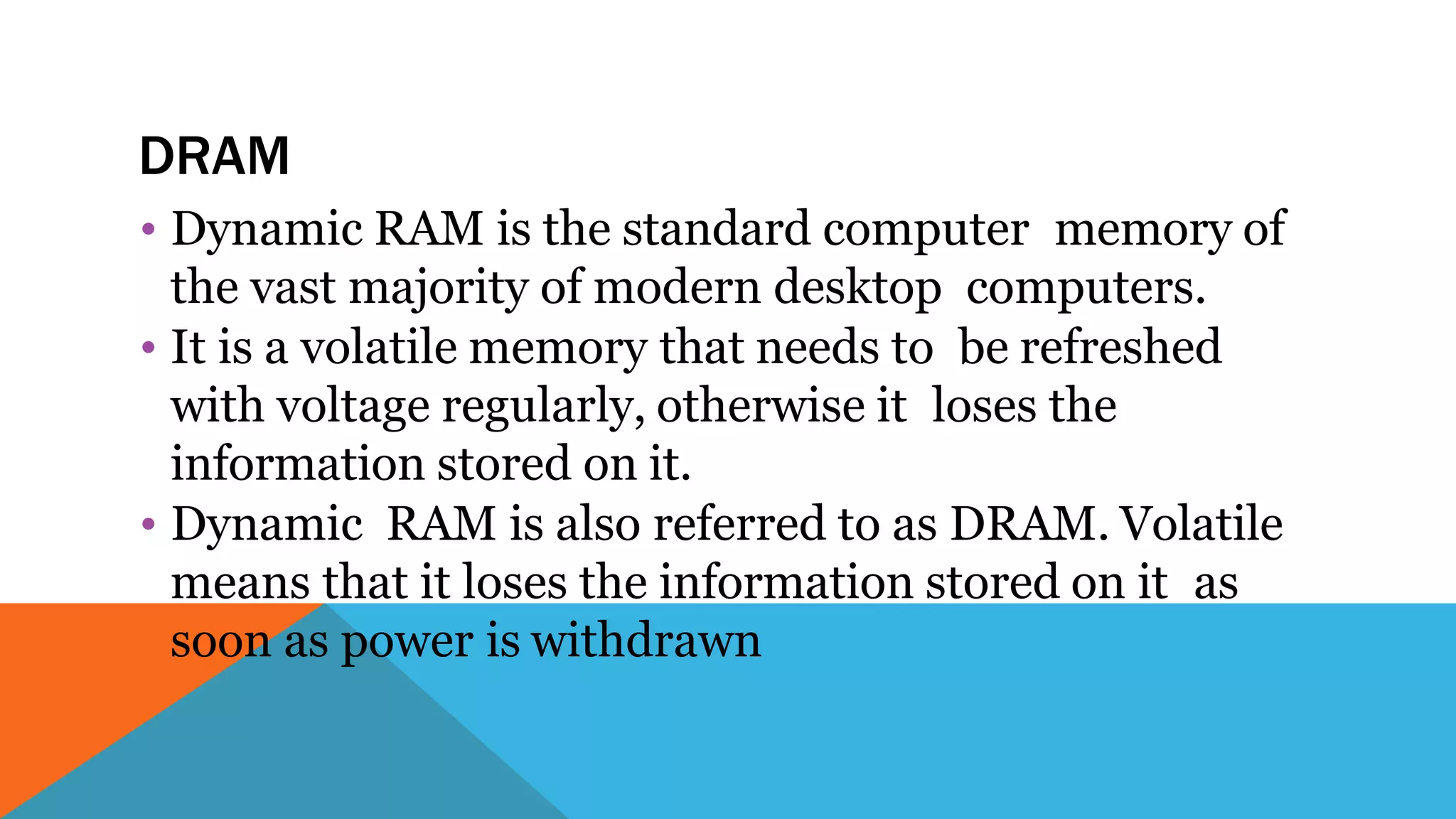 DRAM
• Dynamic RAM is the standard computer memory of
the vast majority of modern desktop computers.
• It is a volatile memory that needs to be refreshed
with voltage regularly, otherwise it loses the
information stored on it.
• Dynamic RAM is also referred to as DRAM. Volatile
means that it loses the information stored on it as
soon as power is withdrawn
 