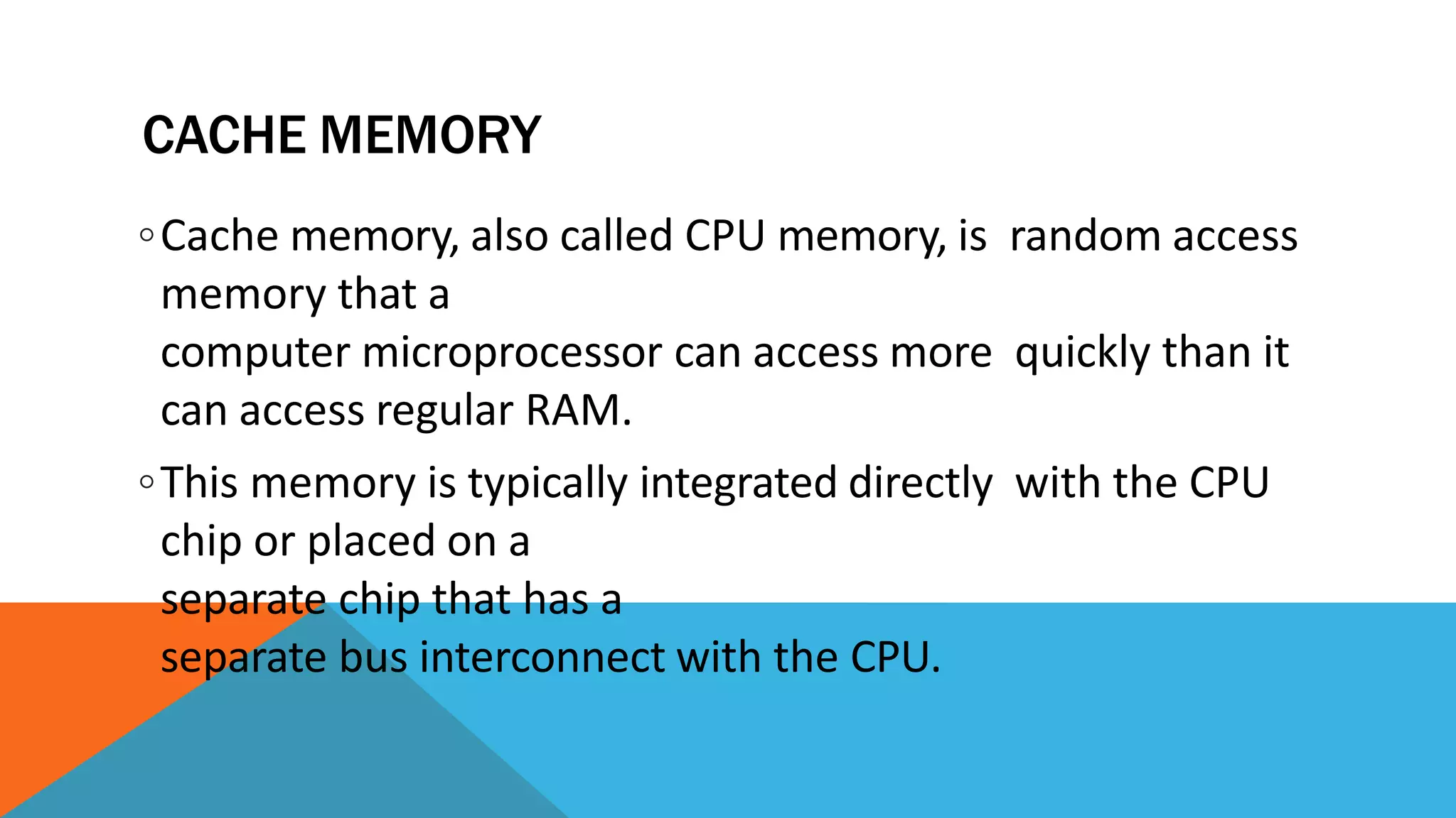 CACHE MEMORY
◦Cache memory, also called CPU memory, is random access
memory that a
computer microprocessor can access more quickly than it
can access regular RAM.
◦This memory is typically integrated directly with the CPU
chip or placed on a
separate chip that has a
separate bus interconnect with the CPU.
 