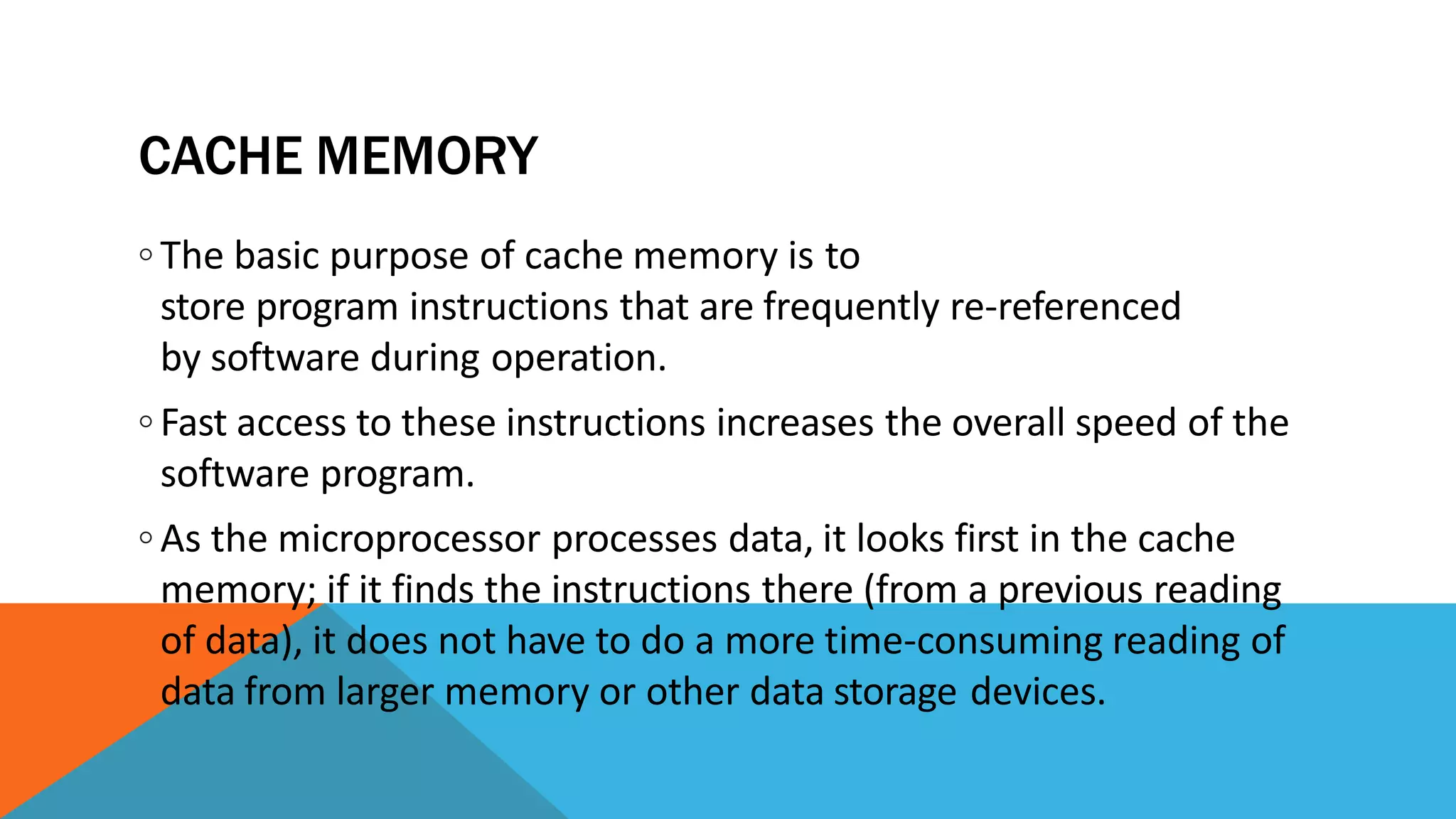 CACHE MEMORY
◦ The basic purpose of cache memory is to
store program instructions that are frequently re-referenced
by software during operation.
◦ Fast access to these instructions increases the overall speed of the
software program.
◦ As the microprocessor processes data, it looks first in the cache
memory; if it finds the instructions there (from a previous reading
of data), it does not have to do a more time-consuming reading of
data from larger memory or other data storage devices.
 