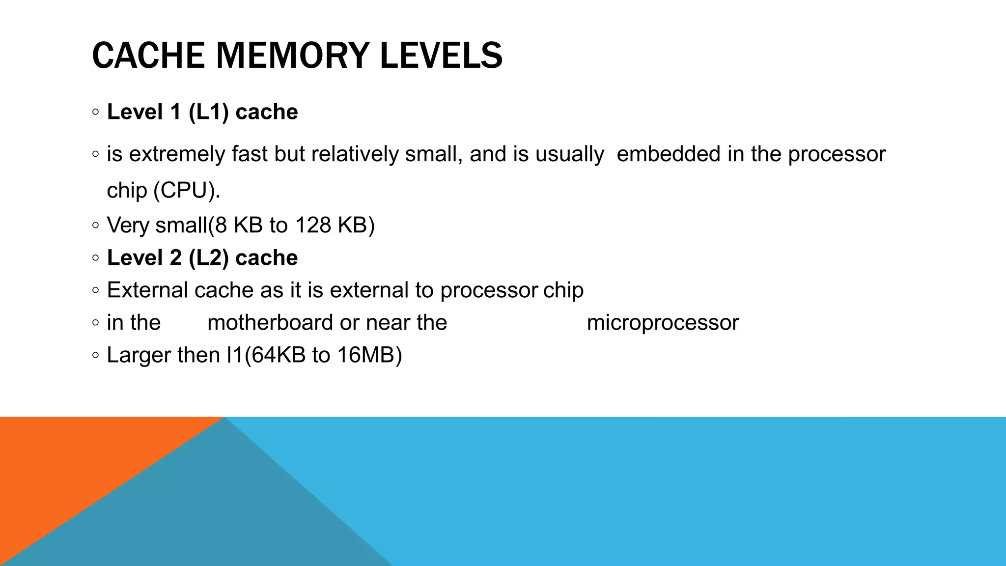 CACHE MEMORY LEVELS
◦ Level 1 (L1) cache
◦ is extremely fast but relatively small, and is usually embedded in the processor
chip (CPU).
◦ Very small(8 KB to 128 KB)
◦ Level 2 (L2) cache
◦ External cache as it is external to processor chip
◦ in the motherboard or near the microprocessor
◦ Larger then l1(64KB to 16MB)
 