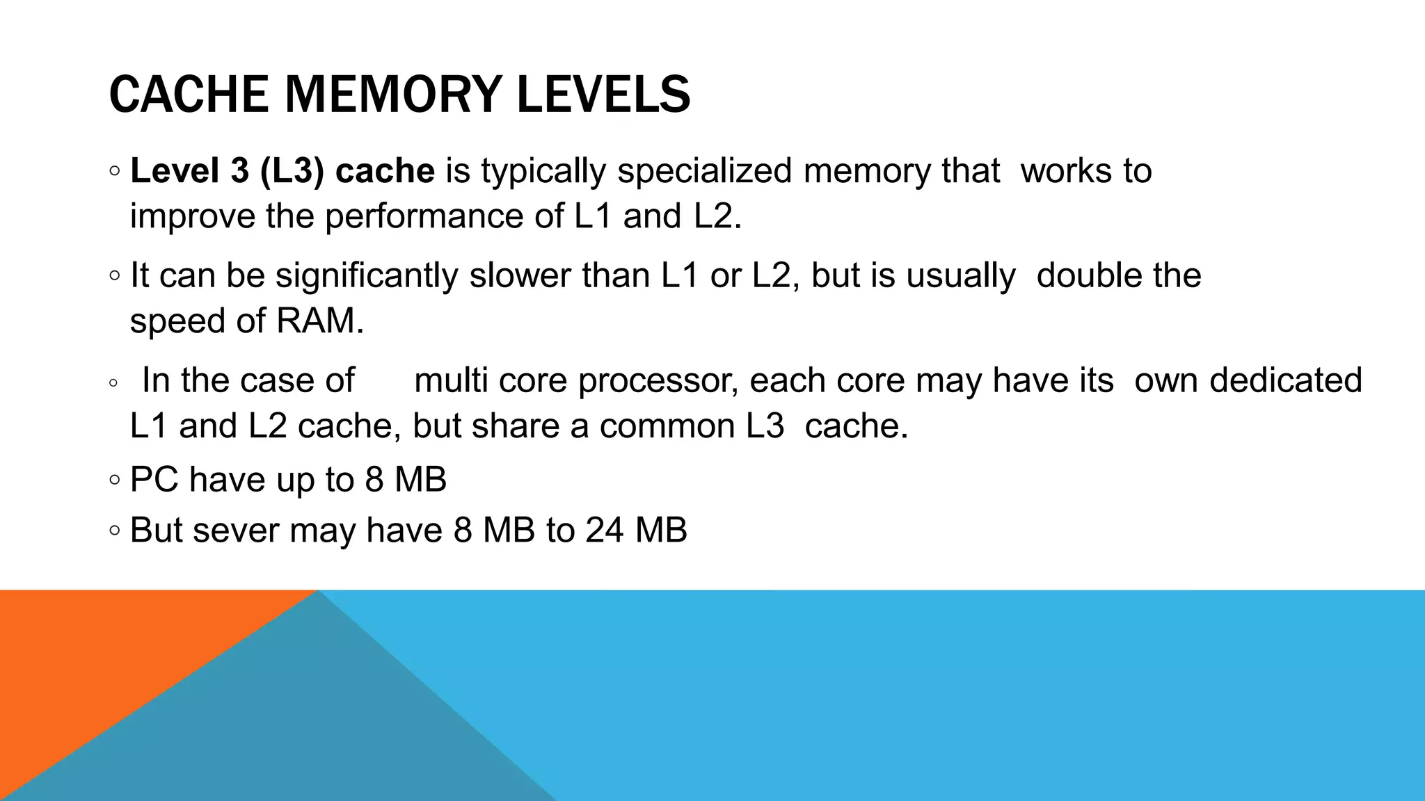 CACHE MEMORY LEVELS
◦ Level 3 (L3) cache is typically specialized memory that works to
improve the performance of L1 and L2.
◦ It can be significantly slower than L1 or L2, but is usually double the
speed of RAM.
◦ In the case of multi core processor, each core may have its own dedicated
L1 and L2 cache, but share a common L3 cache.
◦ PC have up to 8 MB
◦ But sever may have 8 MB to 24 MB
 
